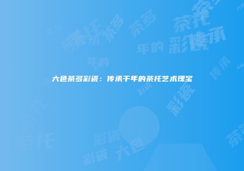 六色茶多彩瓷：传承千年的茶托艺术瑰宝
