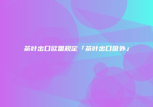 茶叶出口欧盟规定「茶叶出口国外」