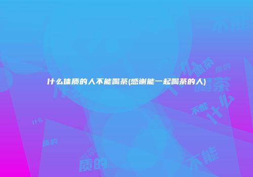 什么体质的人不能喝茶(感谢能一起喝茶的人)