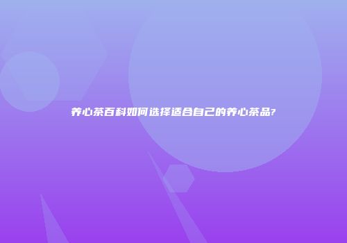 养心茶百科如何选择适合自己的养心茶品?