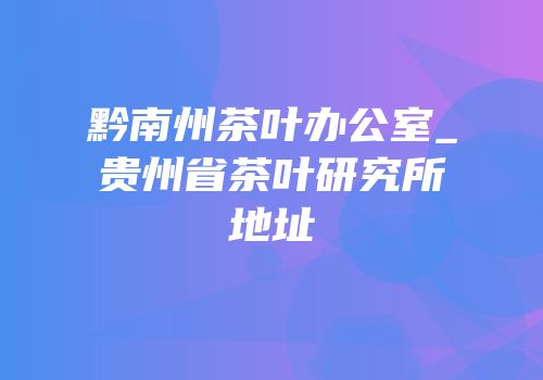 黔南州茶叶办公室_贵州省茶叶研究所地址
