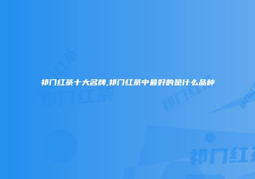 祁门红茶十大名牌,祁门红茶中最好的是什么品种