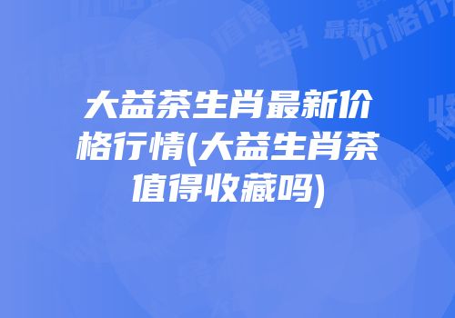 大益茶生肖最新价格行情(大益生肖茶值得收藏吗)