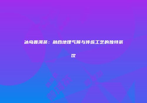 冰岛普洱茶：融合地理气候与传统工艺的独特茶饮