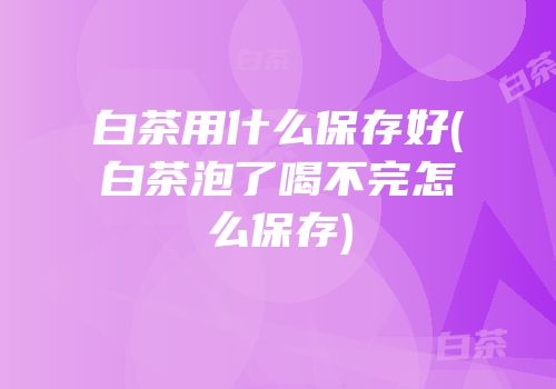 白茶用什么保存好(白茶泡了喝不完怎么保存)