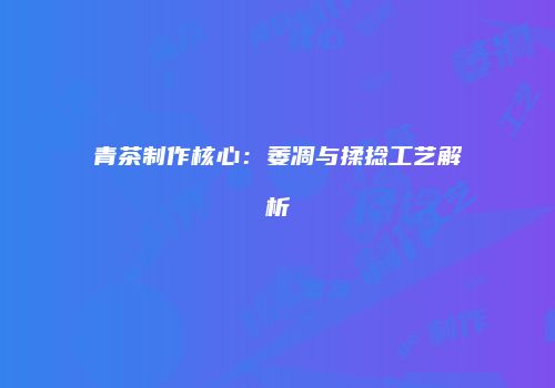 青茶制作核心：萎凋与揉捻工艺解析