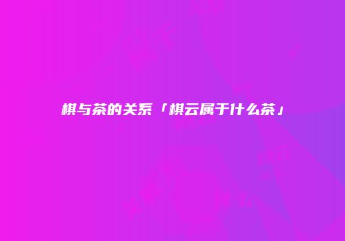 棋与茶的关系「棋云属于什么茶」