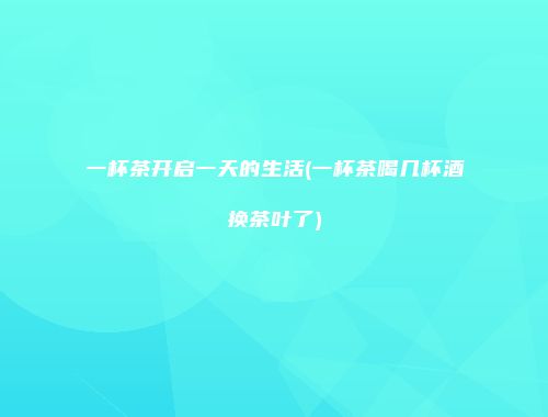 一杯茶开启一天的生活(一杯茶喝几杯酒换茶叶了)