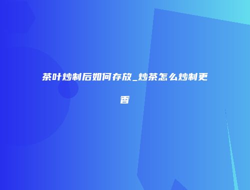 茶叶炒制后如何存放_炒茶怎么炒制更香