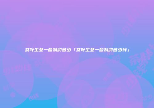 茶叶生意一般利润多少「茶叶生意一般利润多少钱」