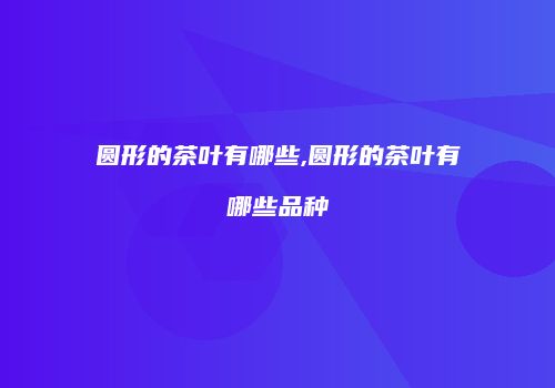 圆形的茶叶有哪些,圆形的茶叶有哪些品种