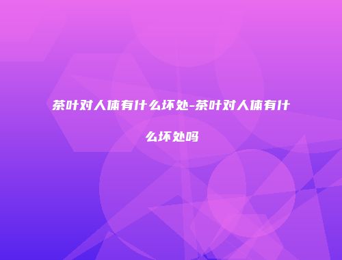 茶叶对人体有什么坏处-茶叶对人体有什么坏处吗