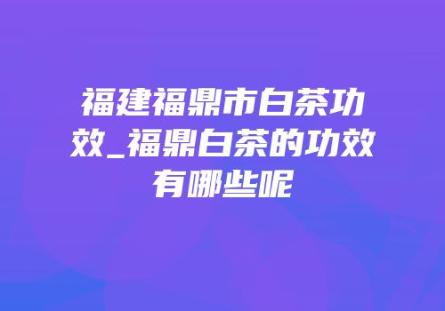 福建福鼎市白茶功效_福鼎白茶的功效有哪些呢