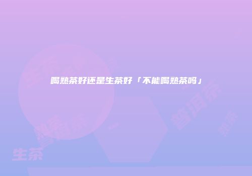 喝熟茶好还是生茶好「不能喝熟茶吗」
