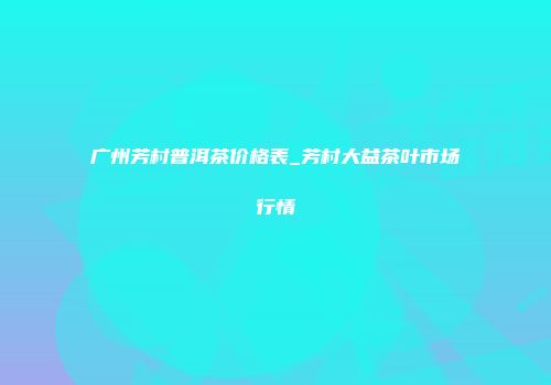 广州芳村普洱茶价格表_芳村大益茶叶市场行情