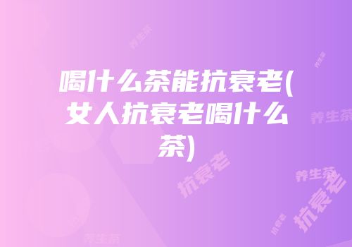 喝什么茶能抗衰老(女人抗衰老喝什么茶)