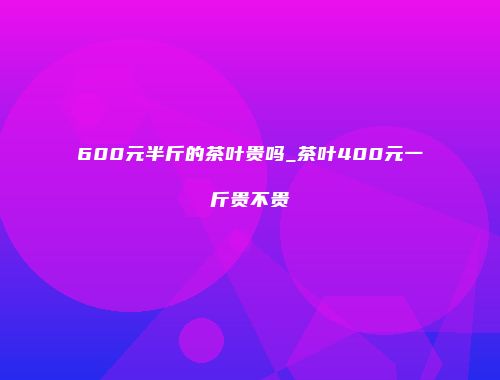 600元半斤的茶叶贵吗_茶叶400元一斤贵不贵