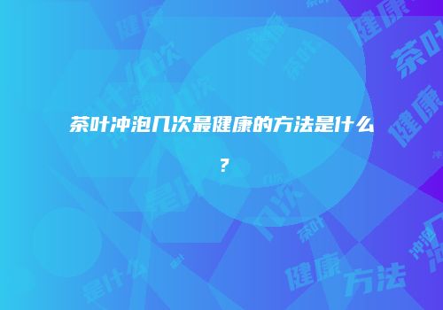 茶叶冲泡几次最健康的方法是什么？