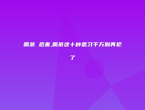 喝茶 危害,喝茶这十种恶习千万别再犯了