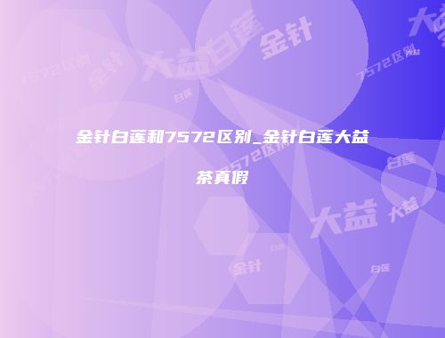 金针白莲和7572区别_金针白莲大益茶真假