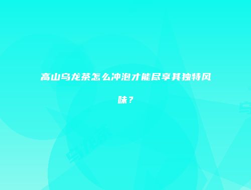 高山乌龙茶怎么冲泡才能尽享其独特风味？