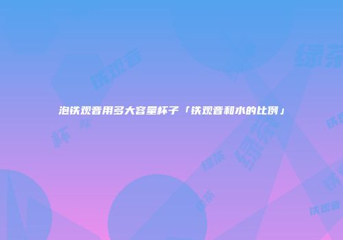 泡铁观音用多大容量杯子「铁观音和水的比例」