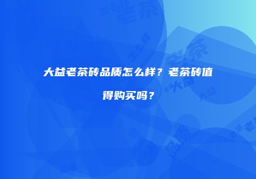 大益老茶砖品质怎么样？老茶砖值得购买吗？
