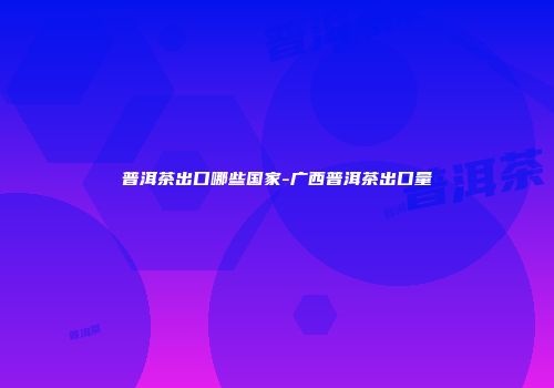 普洱茶出口哪些国家-广西普洱茶出口量