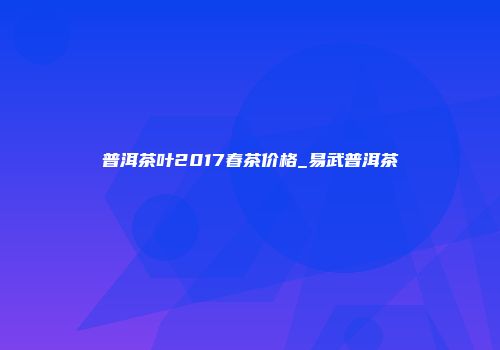 普洱茶叶2017春茶价格_易武普洱茶