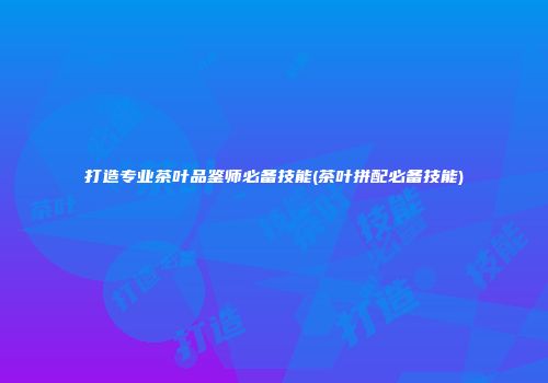 打造专业茶叶品鉴师必备技能(茶叶拼配必备技能)