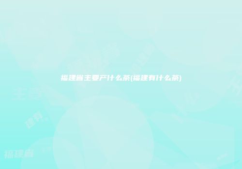 福建省主要产什么茶(福建有什么茶)
