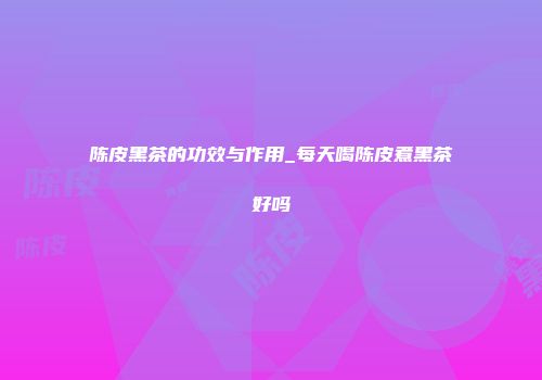 陈皮黑茶的功效与作用_每天喝陈皮煮黑茶好吗