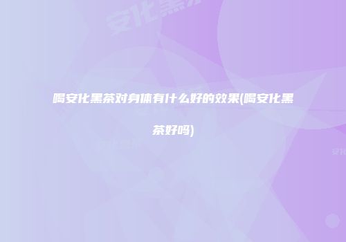 喝安化黑茶对身体有什么好的效果(喝安化黑茶好吗)