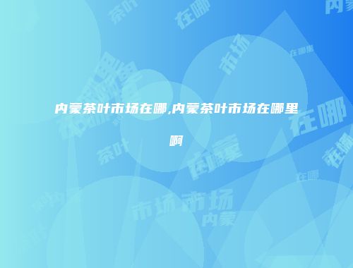 内蒙茶叶市场在哪,内蒙茶叶市场在哪里啊