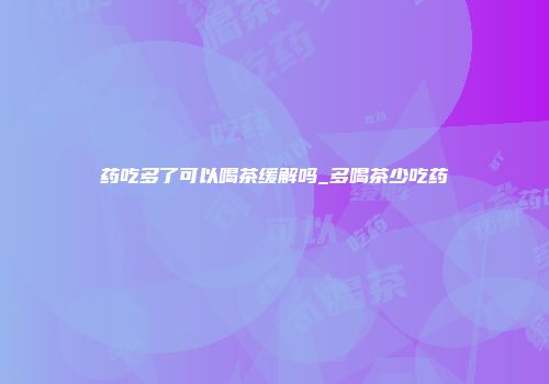 药吃多了可以喝茶缓解吗_多喝茶少吃药