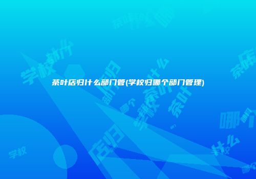 茶叶店归什么部门管(学校归哪个部门管理)