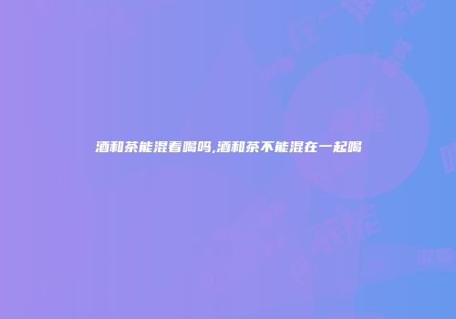 酒和茶能混着喝吗,酒和茶不能混在一起喝