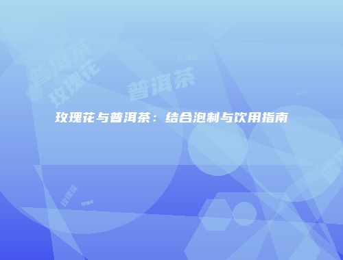 玫瑰花与普洱茶：结合泡制与饮用指南