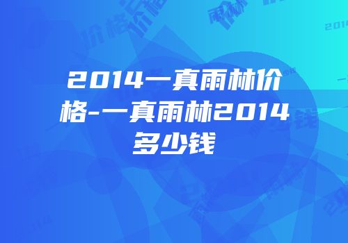 2014一真雨林价格-一真雨林2014多少钱
