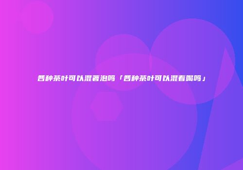 各种茶叶可以混著泡吗「各种茶叶可以混着喝吗」