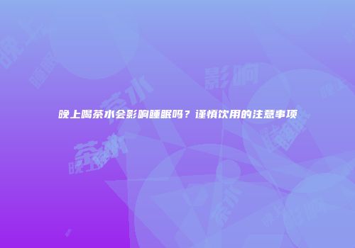 晚上喝茶水会影响睡眠吗？谨慎饮用的注意事项