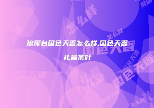 琅琊台国色天香怎么样,国色天香礼盒茶叶