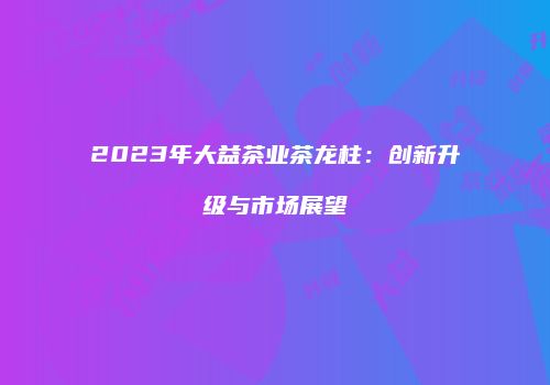 2023年大益茶业茶龙柱：创新升级与市场展望