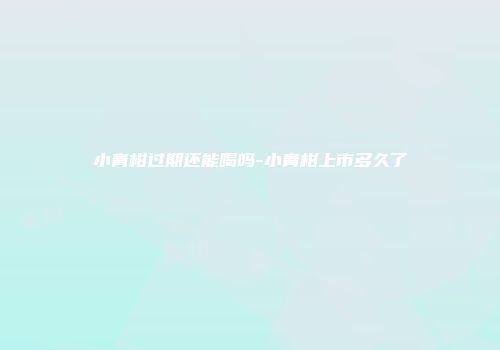 小青柑过期还能喝吗-小青柑上市多久了