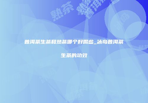 普洱茶生茶和熟茶哪个好喝些_冰岛普洱茶生茶的功效