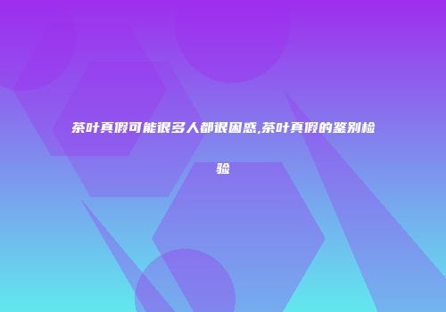茶叶真假可能很多人都很困惑,茶叶真假的鉴别检验