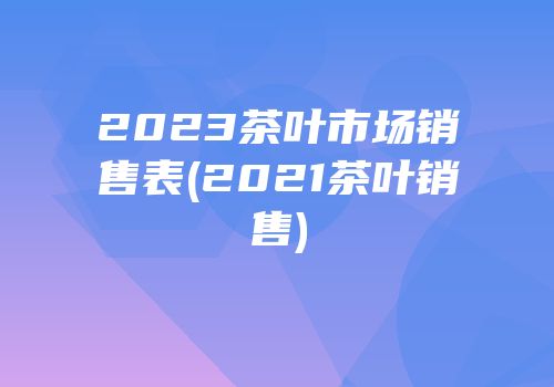 2023茶叶市场销售表(2021茶叶销售)