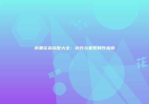 水果花茶搭配大全：功效与家常制作指南