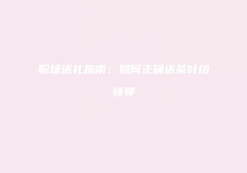 职场送礼指南：如何正确送茶叶给领导