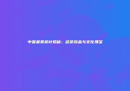 中国最贵茶叶揭秘：名茶珍品与文化瑰宝